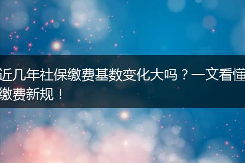 近几年社保缴费基数变化大吗？一文看懂缴费新规！