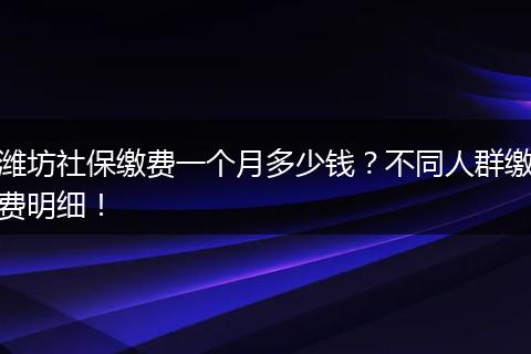 潍坊社保缴费一个月多少钱？不同人群缴费明细！