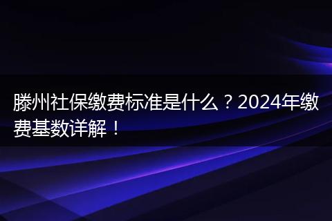 滕州社保缴费标准是什么？2024年缴费基数详解！