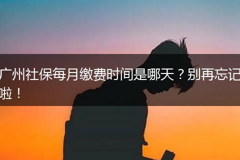 广州社保每月缴费时间是哪天？别再忘记啦！