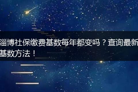 淄博社保缴费基数每年都变吗？查询最新基数方法！