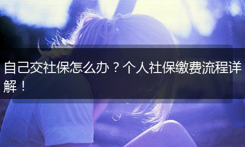 自己交社保怎么办？个人社保缴费流程详解！