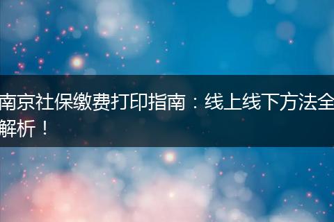 南京社保缴费打印指南：线上线下方法全解析！
