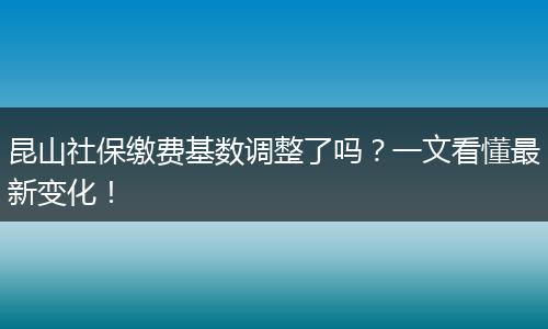 昆山社保缴费基数调整了吗？一文看懂最新变化！