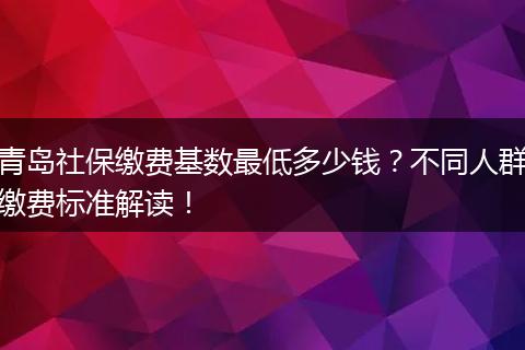 青岛社保缴费基数最低多少钱？不同人群缴费标准解读！