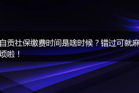 自贡社保缴费时间是啥时候？错过可就麻烦啦！