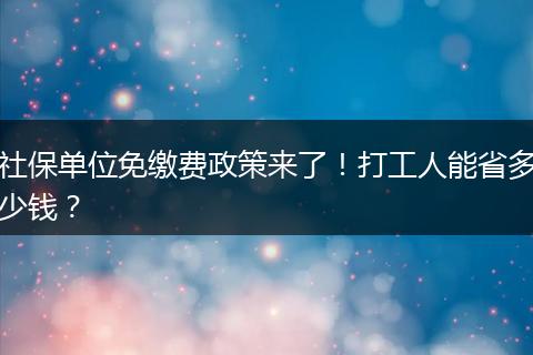 社保单位免缴费政策来了！打工人能省多少钱？