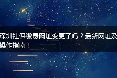 深圳社保缴费网址变更了吗？最新网址及操作指南！