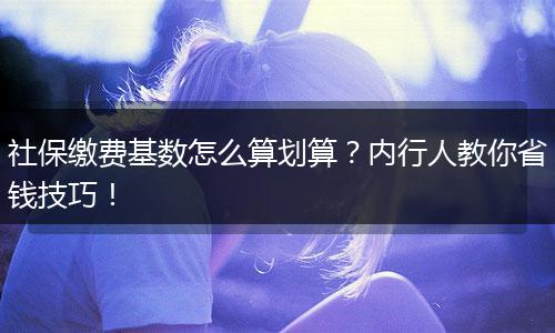 社保缴费基数怎么算划算？内行人教你省钱技巧！