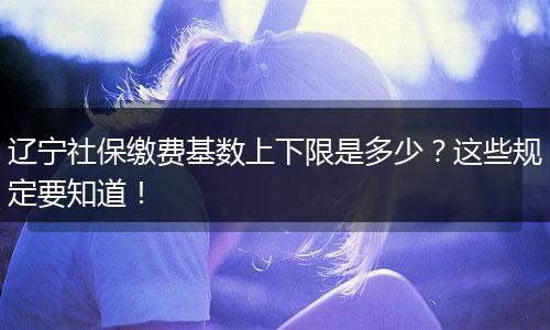 辽宁社保缴费基数上下限是多少？这些规定要知道！