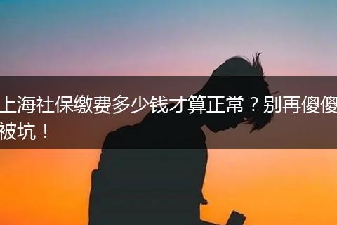 上海社保缴费多少钱才算正常？别再傻傻被坑！