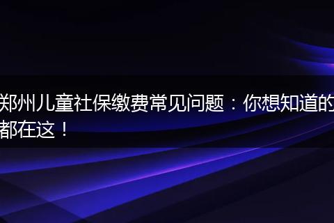 郑州儿童社保缴费常见问题：你想知道的都在这！