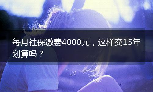 每月社保缴费4000元，这样交15年划算吗？
