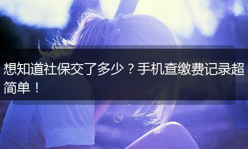 想知道社保交了多少？手机查缴费记录超简单！