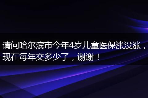 请问哈尔滨市今年4岁儿童医保涨没涨，现在每年交多少了，谢谢！