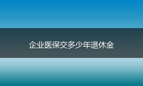 企业医保交多少年退休金