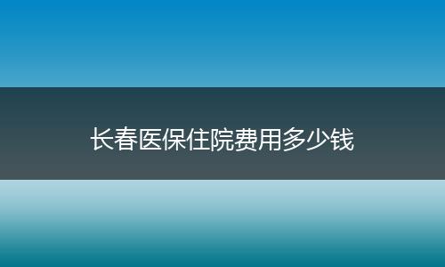 长春医保住院费用多少钱