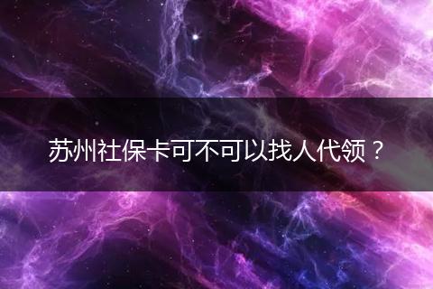 苏州社保卡可不可以找人代领？