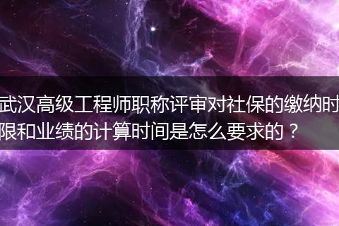 武汉高级工程师职称评审对社保的缴纳时限和业绩的计算时间是怎么要求的？