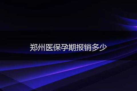 郑州医保孕期报销多少