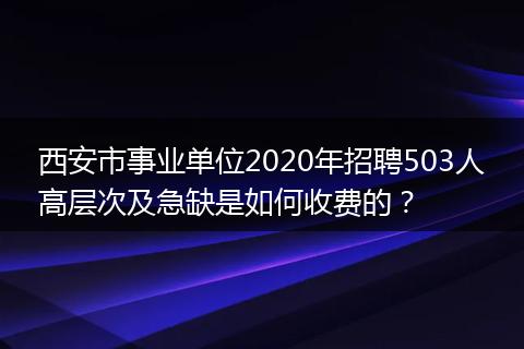 西安市事业单位2020年招聘503人高层次及急缺是如何收费的？