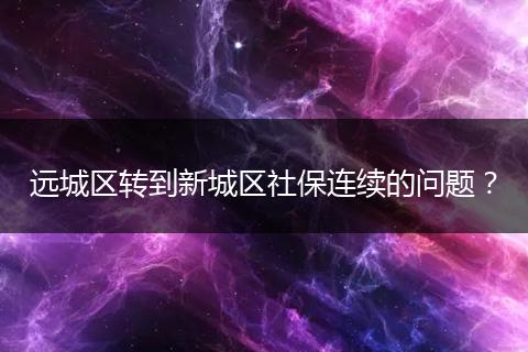 远城区转到新城区社保连续的问题？