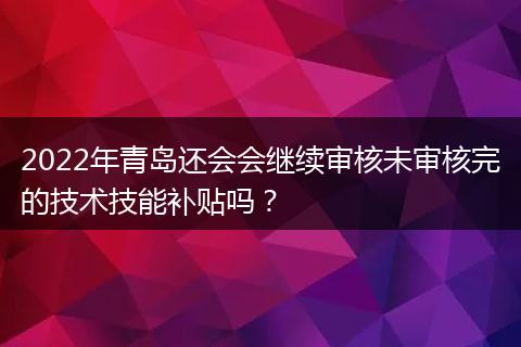2022年青岛还会会继续审核未审核完的技术技能补贴吗？