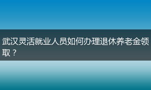 武汉灵活就业人员如何办理退休养老金领取？