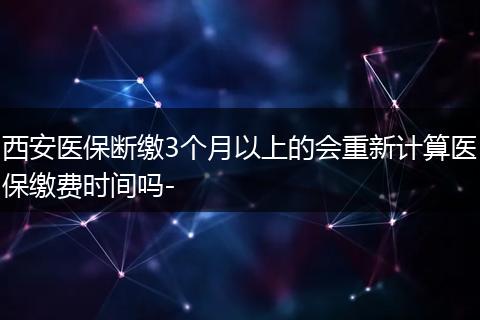 西安医保断缴3个月以上的会重新计算医保缴费时间吗-