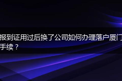 报到证用过后换了公司如何办理落户厦门手续？