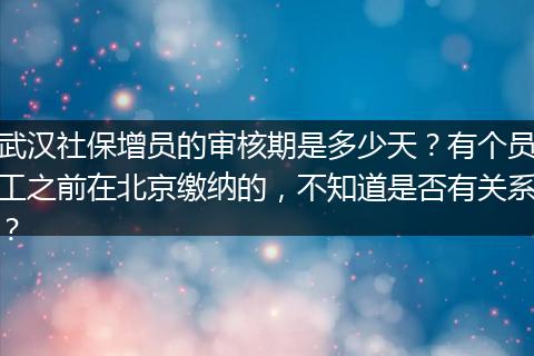 武汉社保增员的审核期是多少天？有个员工之前在北京缴纳的，不知道是否有关系？