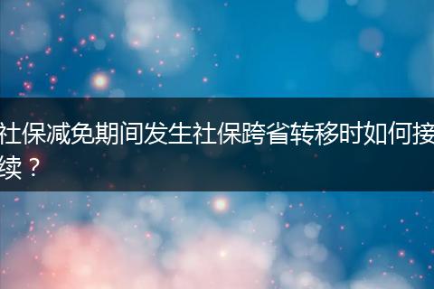 社保减免期间发生社保跨省转移时如何接续？