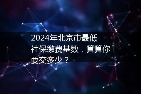 2024年北京市最低社保缴费基数，算算你要交多少？