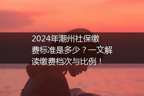 2024年潮州社保缴费标准是多少？一文解读缴费档次与比例！