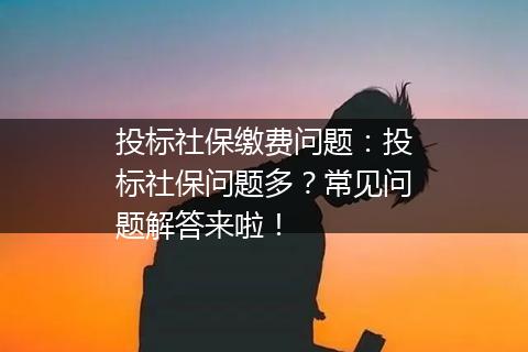 投标社保缴费问题：投标社保问题多？常见问题解答来啦！