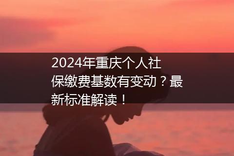 2024年重庆个人社保缴费基数有变动？最新标准解读！