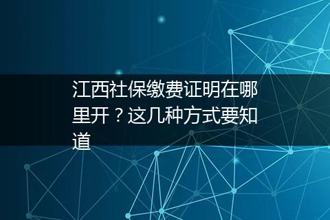 江西社保缴费证明在哪里开？这几种方式要知道
