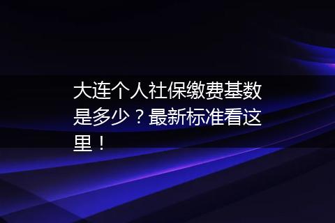 大连个人社保缴费基数是多少？最新标准看这里！