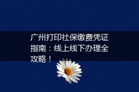 广州打印社保缴费凭证指南：线上线下办理全攻略！