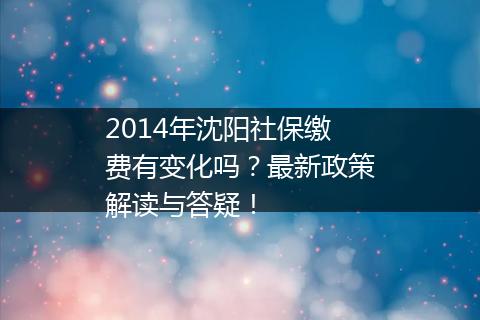 2014年沈阳社保缴费有变化吗？最新政策解读与答疑！