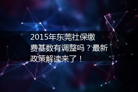 2015年东莞社保缴费基数有调整吗？最新政策解读来了！