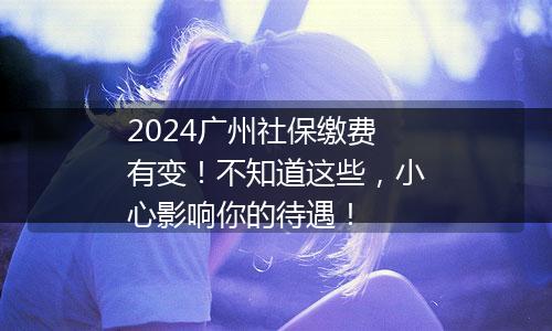 2024广州社保缴费有变！不知道这些，小心影响你的待遇！