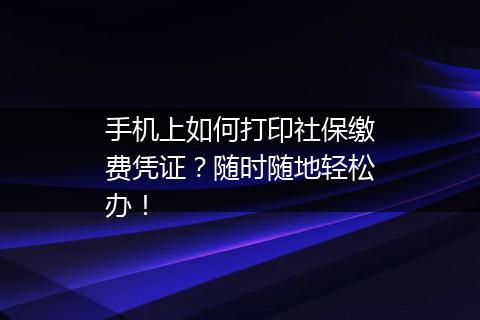 手机上如何打印社保缴费凭证？随时随地轻松办！
