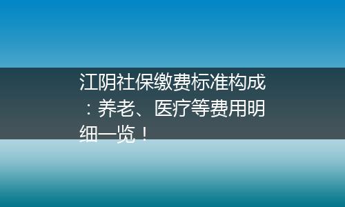 江阴社保缴费标准构成：养老、医疗等费用明细一览！