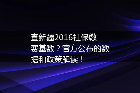 查新疆2016社保缴费基数？官方公布的数据和政策解读！