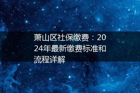 萧山区社保缴费：2024年最新缴费标准和流程详解