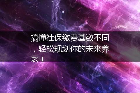 搞懂社保缴费基数不同，轻松规划你的未来养老！
