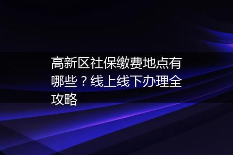 高新区社保缴费地点有哪些？线上线下办理全攻略