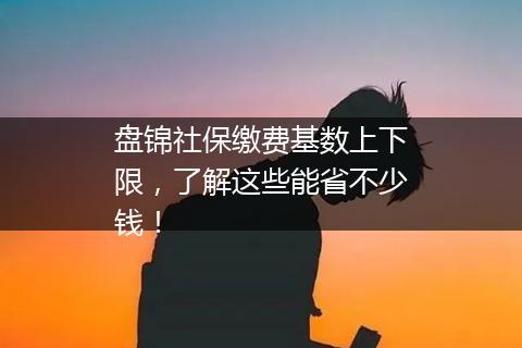 盘锦社保缴费基数上下限，了解这些能省不少钱！