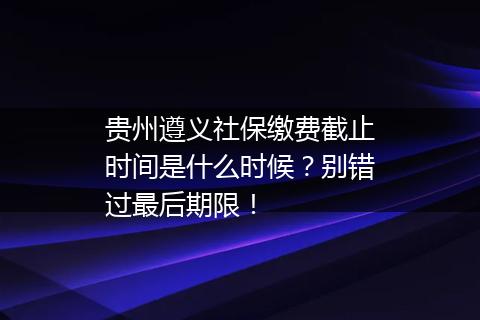 贵州遵义社保缴费截止时间是什么时候？别错过最后期限！